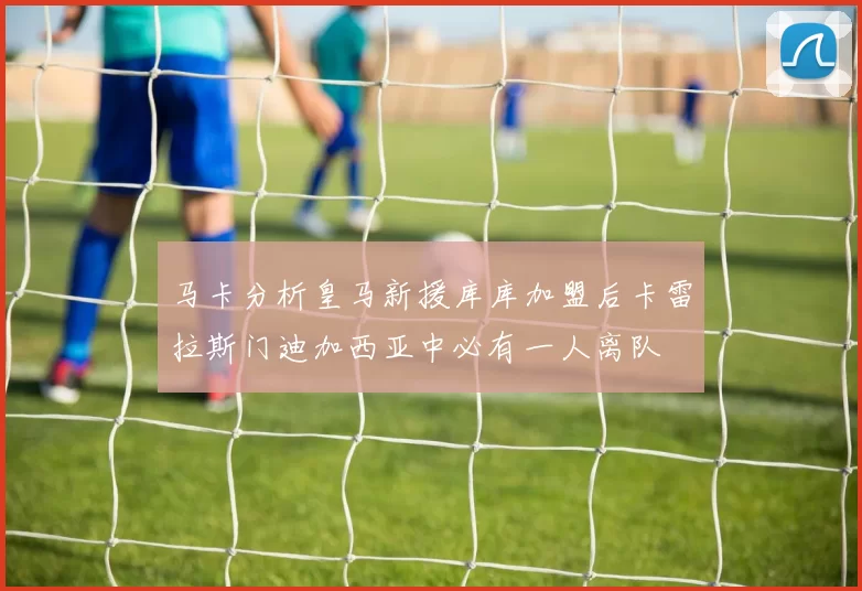 马卡分析皇马新援库库加盟后卡雷拉斯门迪加西亚中必有一人离队