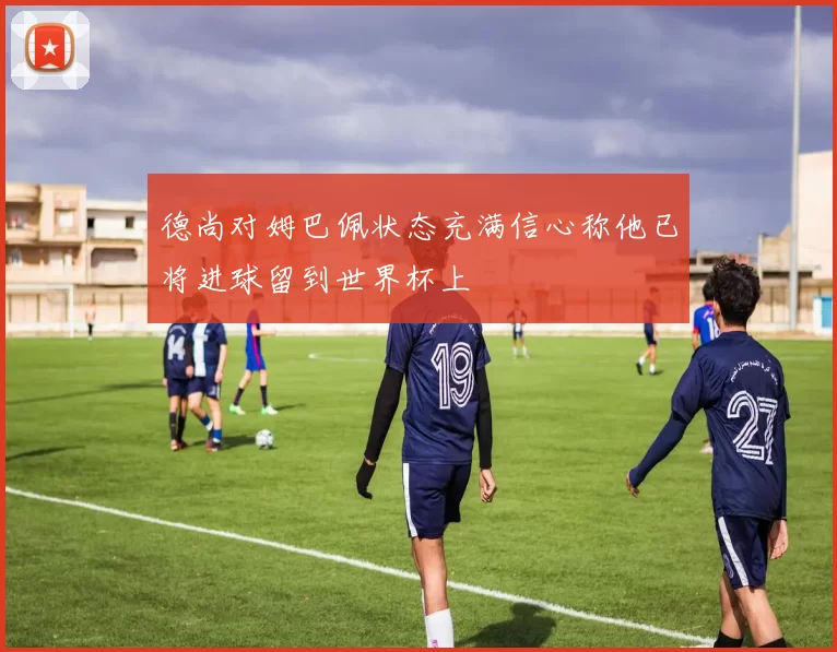 德尚对姆巴佩状态充满信心称他已将进球留到世界杯上