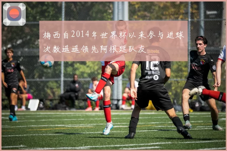 梅西自2014年世界杯以来参与进球次数遥遥领先阿根廷队友